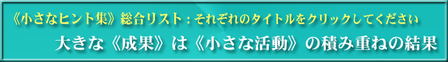 《小さなヒント集》総合リスト：それぞれのタイトルをクリックしてください　大きな《成果》は《小さな活動》の積み重ねの結果